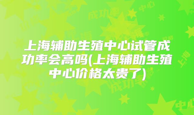 上海辅助生殖中心试管成功率会高吗(上海辅助生殖中心价格太贵了)