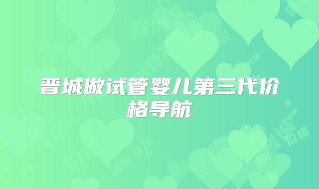 晋城做试管婴儿第三代价格导航
