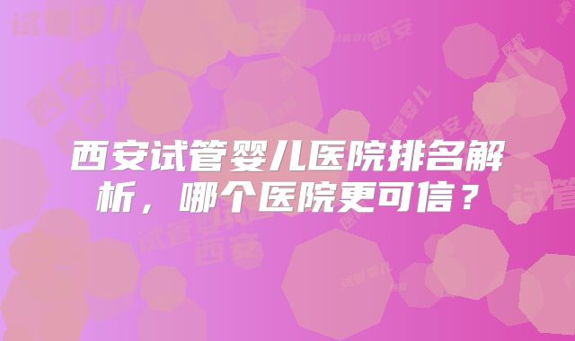 西安试管婴儿医院排名解析，哪个医院更可信？