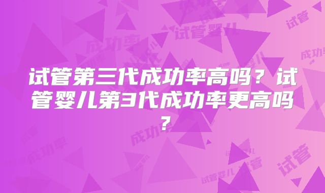 试管第三代成功率高吗？试管婴儿第3代成功率更高吗？