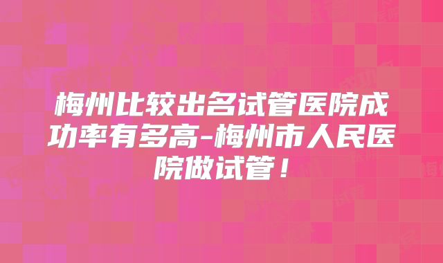 梅州比较出名试管医院成功率有多高-梅州市人民医院做试管！