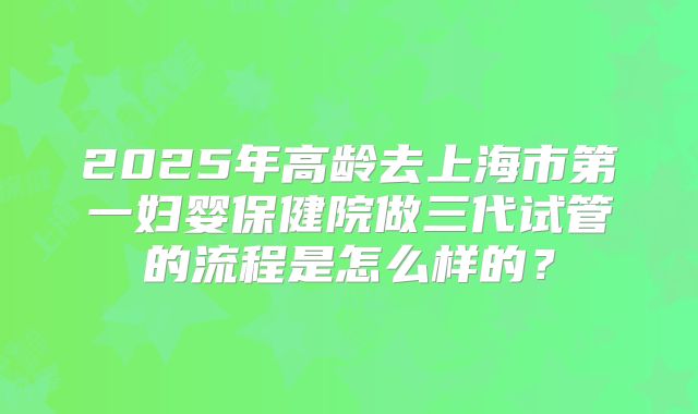 2025年高龄去上海市第一妇婴保健院做三代试管的流程是怎么样的？