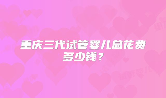 重庆三代试管婴儿总花费多少钱?