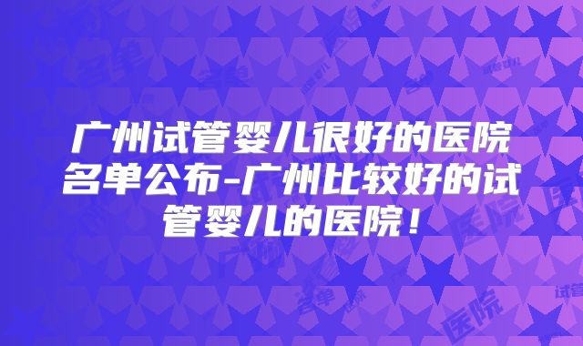 广州试管婴儿很好的医院名单公布-广州比较好的试管婴儿的医院！