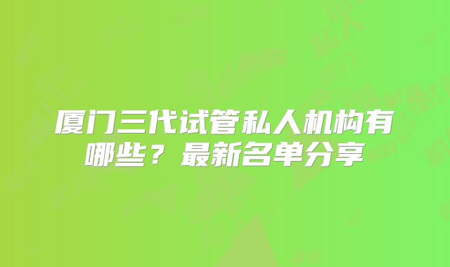 厦门三代试管私人机构有哪些?最新名单分享
