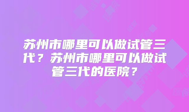 苏州市哪里可以做试管三代?苏州市哪里可以做试管三代的医院?