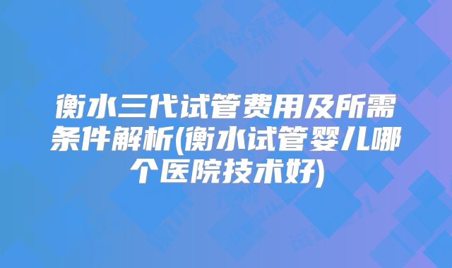 衡水三代试管费用及所需条件解析(衡水试管婴儿哪个医院技术好)