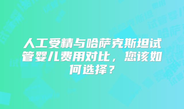 人工受精与哈萨克斯坦试管婴儿费用对比，您该如何选择？