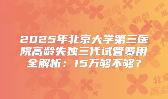 2025年北京大学第三医院高龄失独三代试管费用全解析：15万够不够？
