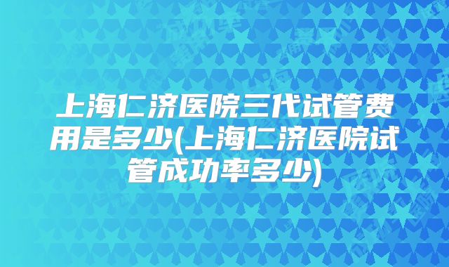 上海仁济医院三代试管费用是多少(上海仁济医院试管成功率多少)