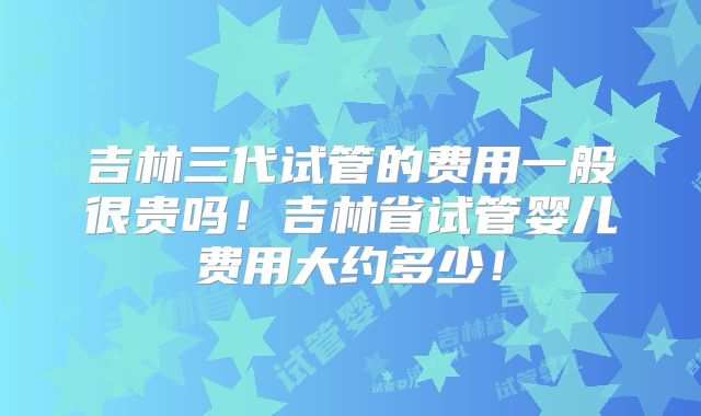 吉林三代试管的费用一般很贵吗！吉林省试管婴儿费用大约多少！