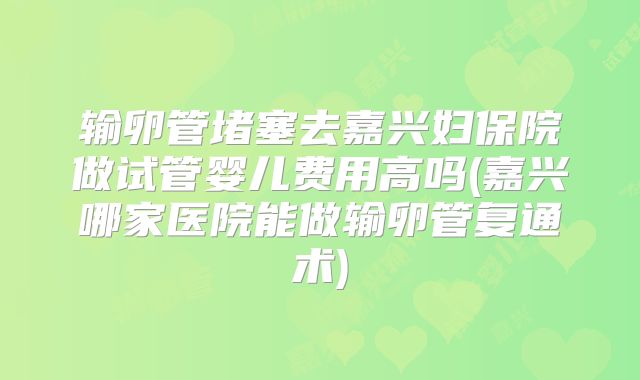 输卵管堵塞去嘉兴妇保院做试管婴儿费用高吗(嘉兴哪家医院能做输卵管复通术)