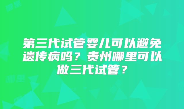 第三代试管婴儿可以避免遗传病吗？贵州哪里可以做三代试管？