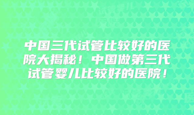 中国三代试管比较好的医院大揭秘！中国做第三代试管婴儿比较好的医院！