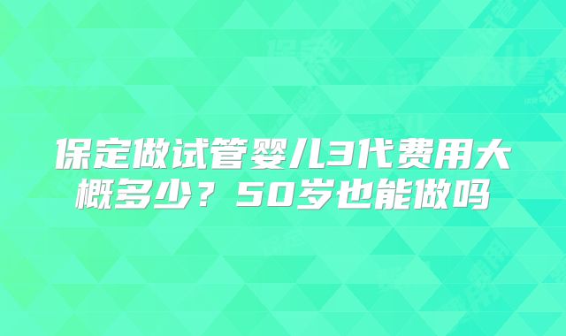 保定做试管婴儿3代费用大概多少？50岁也能做吗