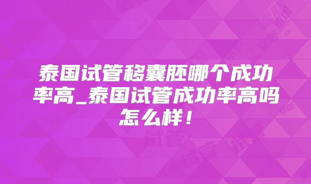 泰国试管移囊胚哪个成功率高_泰国试管成功率高吗怎么样！