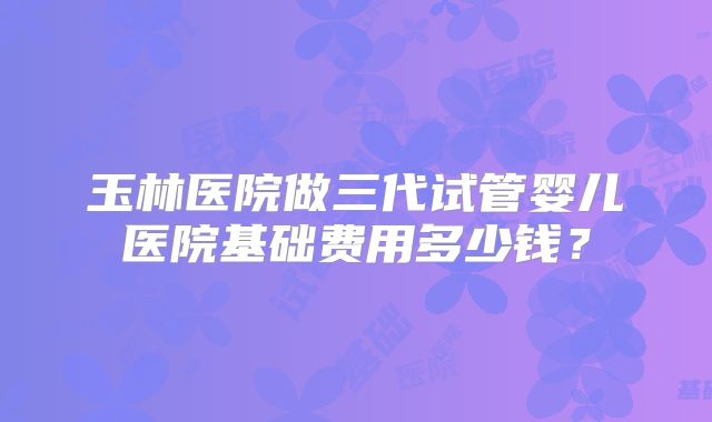 玉林医院做三代试管婴儿医院基础费用多少钱？