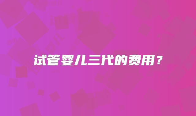 试管婴儿三代的费用？