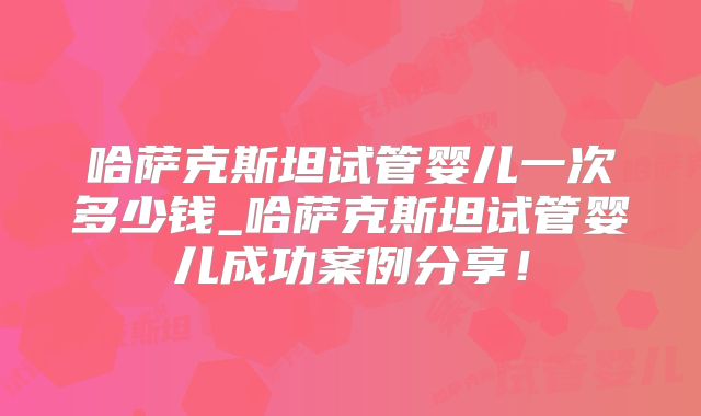 哈萨克斯坦试管婴儿一次多少钱_哈萨克斯坦试管婴儿成功案例分享！