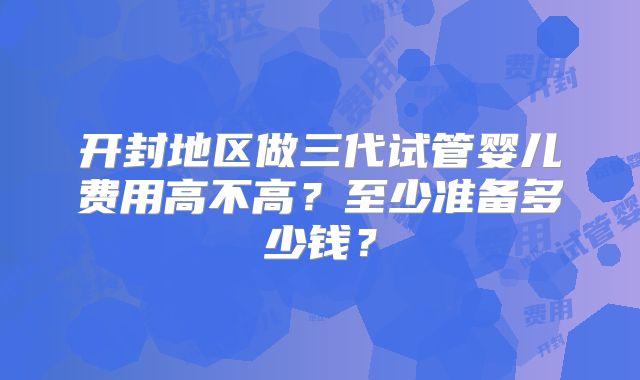 开封地区做三代试管婴儿费用高不高？至少准备多少钱？