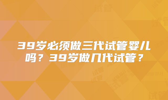 39岁必须做三代试管婴儿吗？39岁做几代试管？