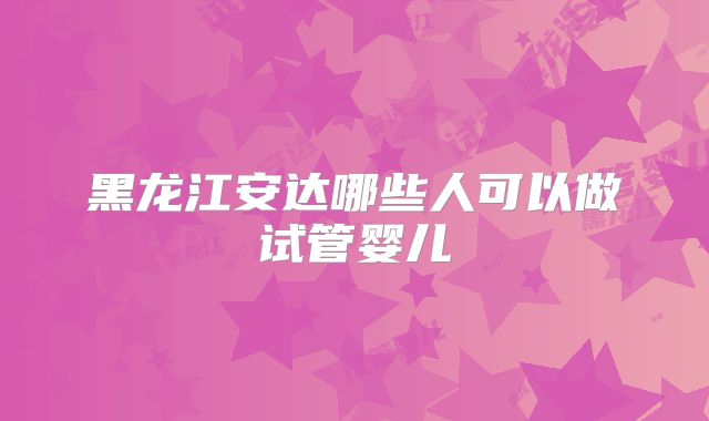 黑龙江安达哪些人可以做试管婴儿