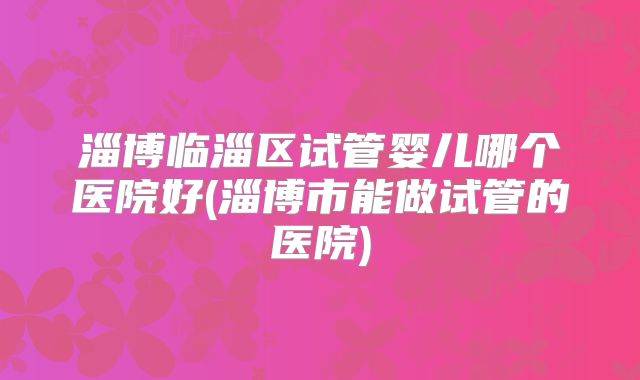 淄博临淄区试管婴儿哪个医院好(淄博市能做试管的医院)