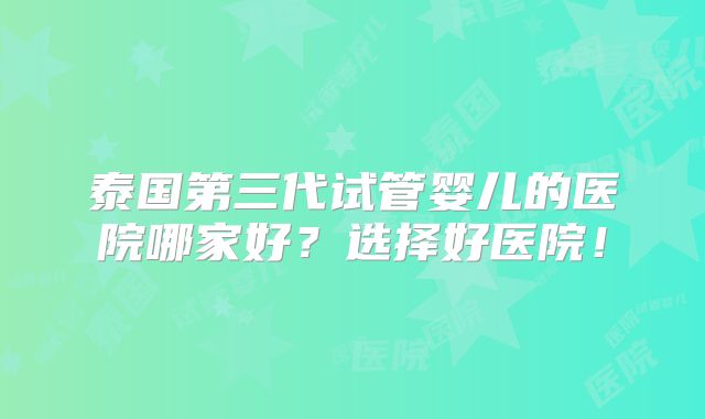 泰国第三代试管婴儿的医院哪家好？选择好医院！