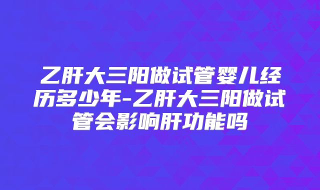 乙肝大三阳做试管婴儿经历多少年-乙肝大三阳做试管会影响肝功能吗