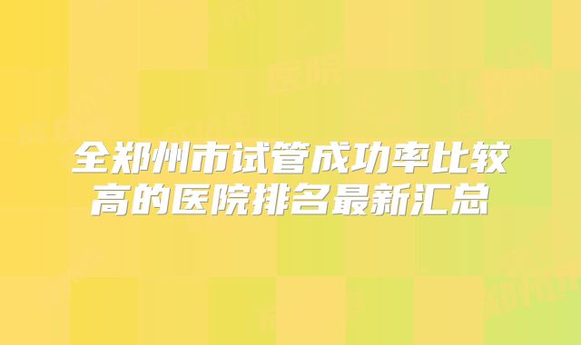 全郑州市试管成功率比较高的医院排名最新汇总