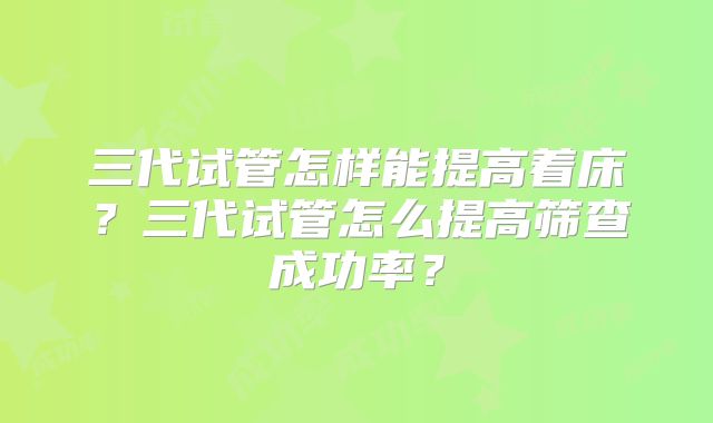 三代试管怎样能提高着床？三代试管怎么提高筛查成功率？