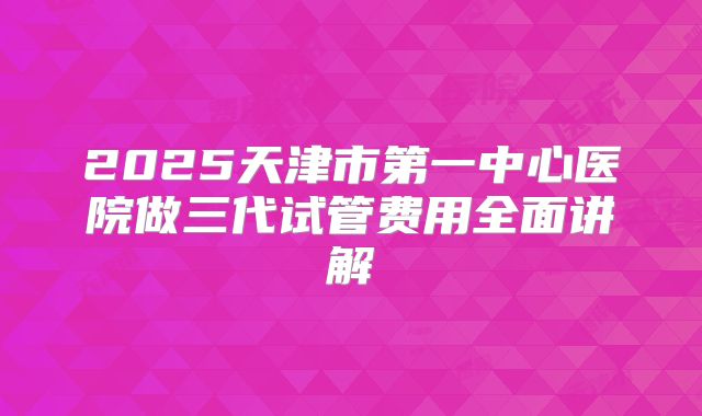 2025天津市第一中心医院做三代试管费用全面讲解