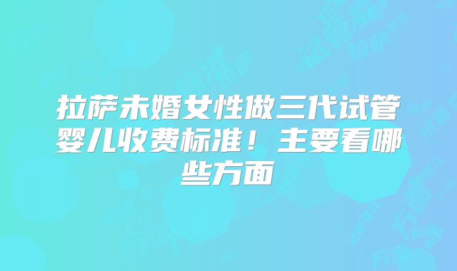 拉萨未婚女性做三代试管婴儿收费标准！主要看哪些方面