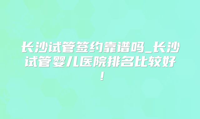 长沙试管签约靠谱吗_长沙试管婴儿医院排名比较好！