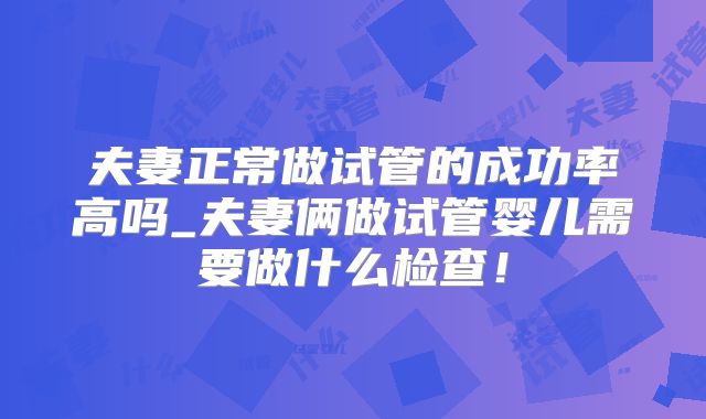 夫妻正常做试管的成功率高吗_夫妻俩做试管婴儿需要做什么检查！
