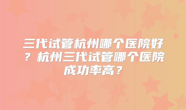三代试管杭州哪个医院好？杭州三代试管哪个医院成功率高？