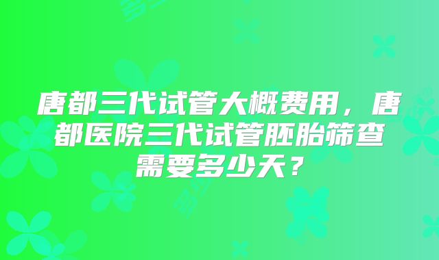 唐都三代试管大概费用，唐都医院三代试管胚胎筛查需要多少天？