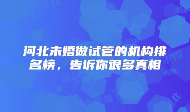 河北未婚做试管的机构排名榜,告诉你很多真相