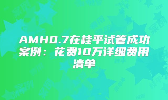 AMH0.7在桂平试管成功案例：花费10万详细费用清单