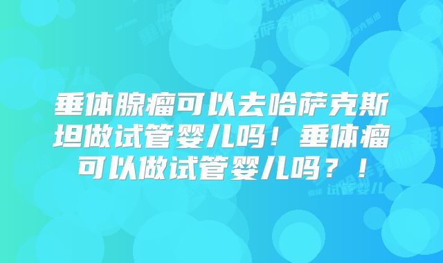 垂体腺瘤可以去哈萨克斯坦做试管婴儿吗!垂体瘤可以做试管婴儿吗?!