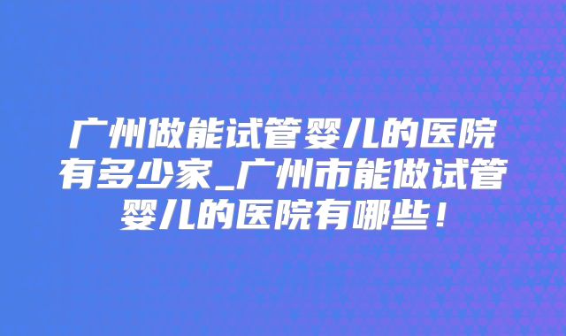 广州做能试管婴儿的医院有多少家_广州市能做试管婴儿的医院有哪些！