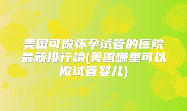 美国可做怀孕试管的医院最新排行榜(美国哪里可以做试管婴儿)