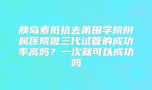 胰岛素抵抗去莆田学院附属医院做三代试管的成功率高吗？一次就可以成功吗