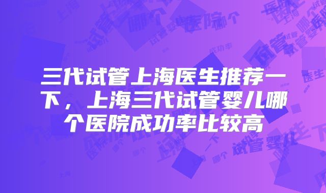 三代试管上海医生推荐一下,上海三代试管婴儿哪个医院成功率比较高
