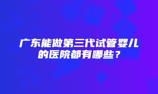 广东能做第三代试管婴儿的医院都有哪些？