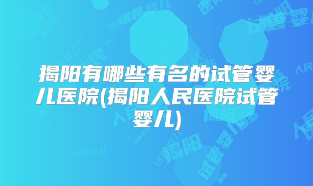 揭阳有哪些有名的试管婴儿医院(揭阳人民医院试管婴儿)
