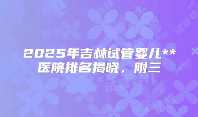 2025年吉林试管婴儿**医院排名揭晓，附三