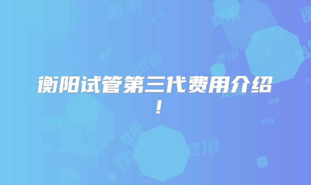 衡阳试管第三代费用介绍！