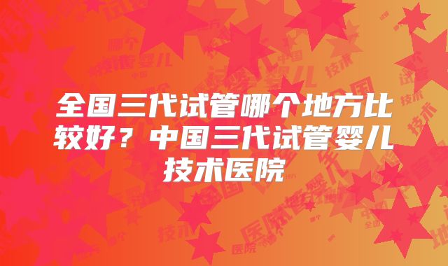 全国三代试管哪个地方比较好？中国三代试管婴儿技术医院