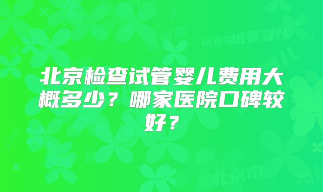 北京检查试管婴儿费用大概多少?哪家医院口碑较好?